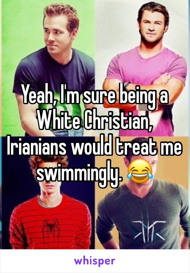 Yeah, I'm sure being a White Christian, Irianians would treat me swimmingly. 😂