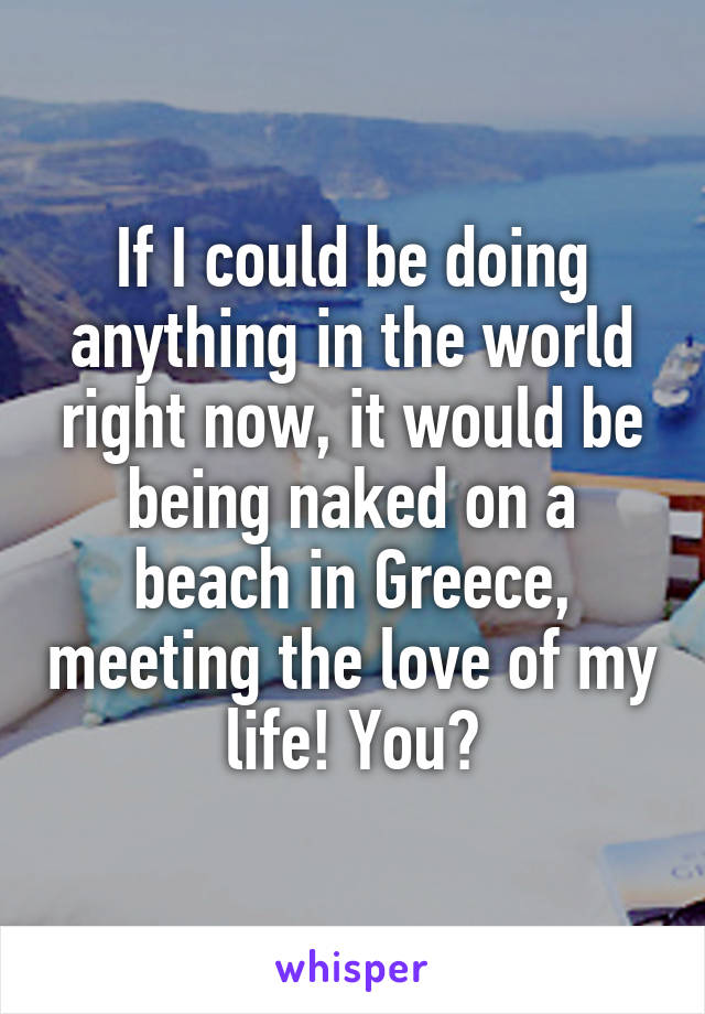 If I could be doing anything in the world right now, it would be being naked on a beach in Greece, meeting the love of my life! You?