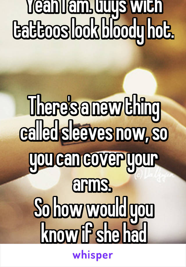 Yeah I am. Guys with tattoos look bloody hot. 

There's a new thing called sleeves now, so you can cover your arms. 
So how would you know if she had tattoos? 