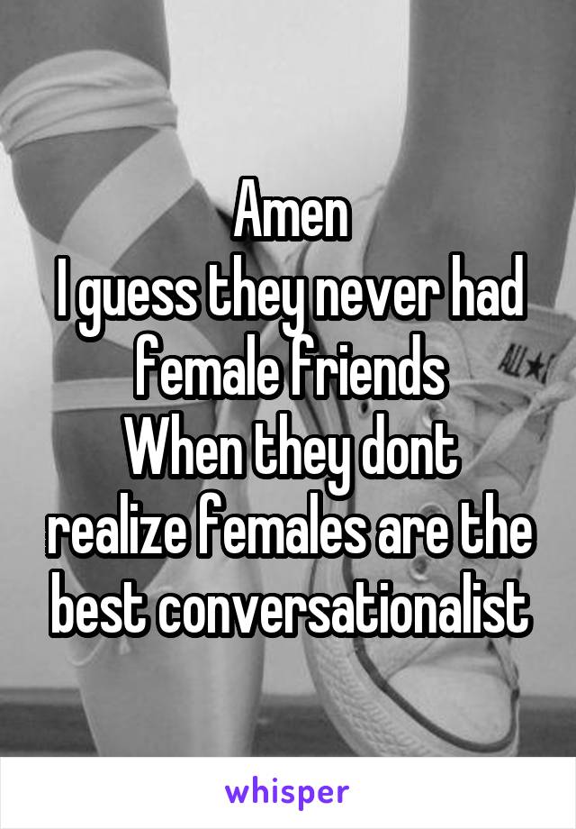 Amen
I guess they never had female friends
When they dont realize females are the best conversationalist