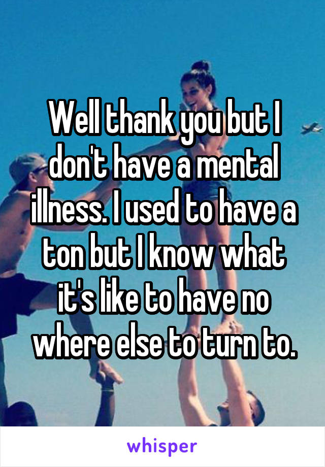 Well thank you but I don't have a mental illness. I used to have a ton but I know what it's like to have no where else to turn to.