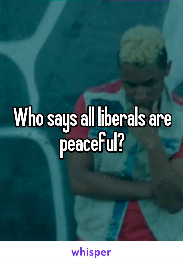 Who says all liberals are peaceful?