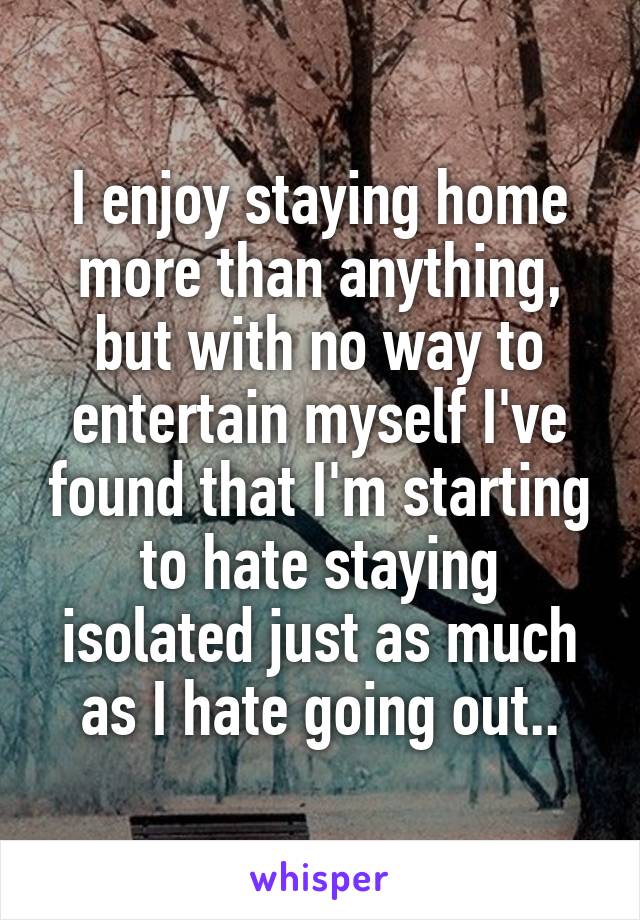 I enjoy staying home more than anything, but with no way to entertain myself I've found that I'm starting to hate staying isolated just as much as I hate going out..