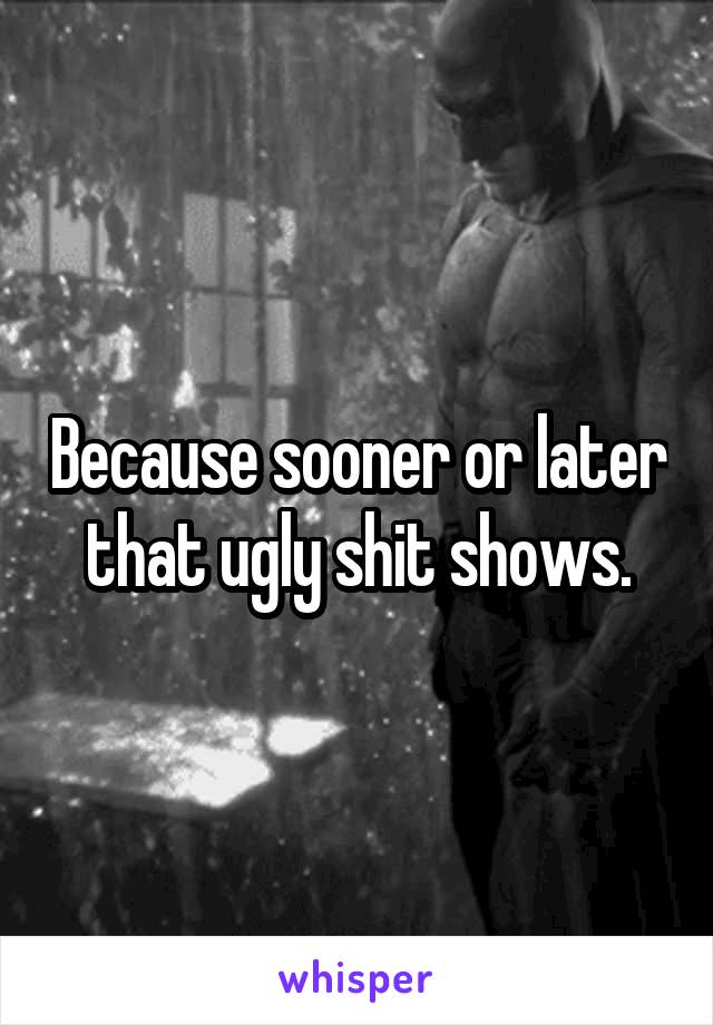 Because sooner or later that ugly shit shows.