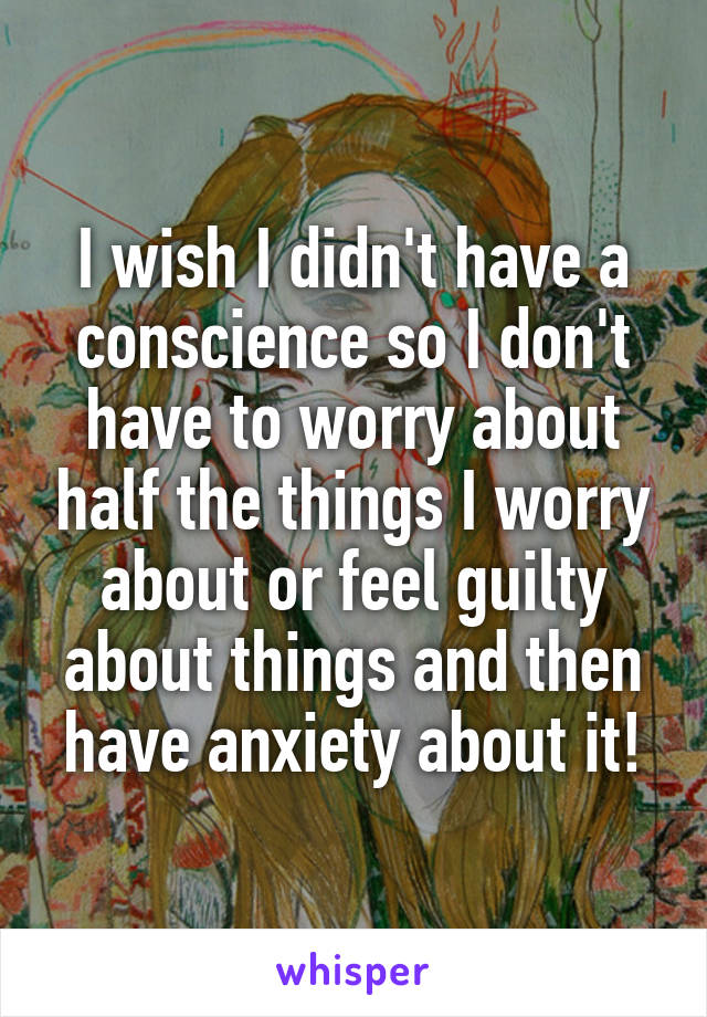 I wish I didn't have a conscience so I don't have to worry about half the things I worry about or feel guilty about things and then have anxiety about it!