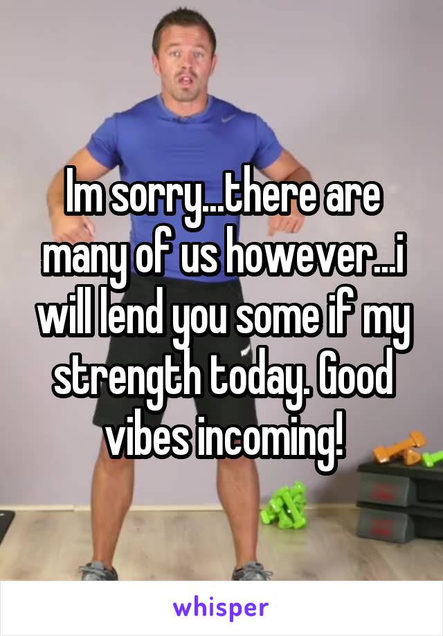 Im sorry...there are many of us however...i will lend you some if my strength today. Good vibes incoming!