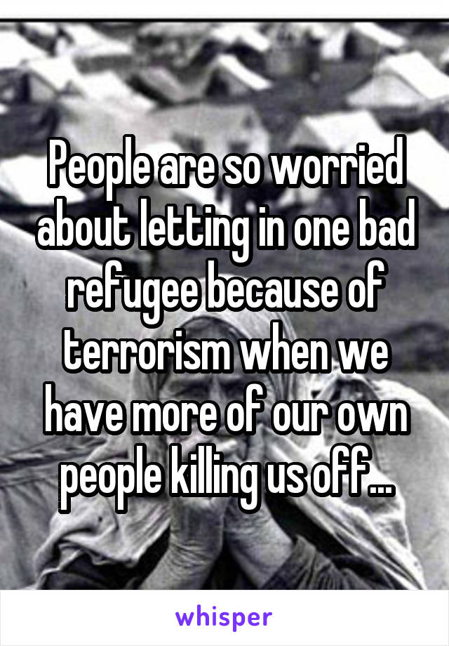 People are so worried about letting in one bad refugee because of terrorism when we have more of our own people killing us off...