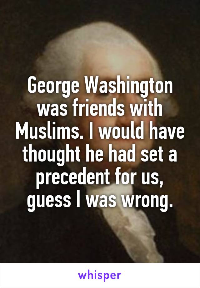 George Washington was friends with Muslims. I would have thought he had set a precedent for us, guess I was wrong.