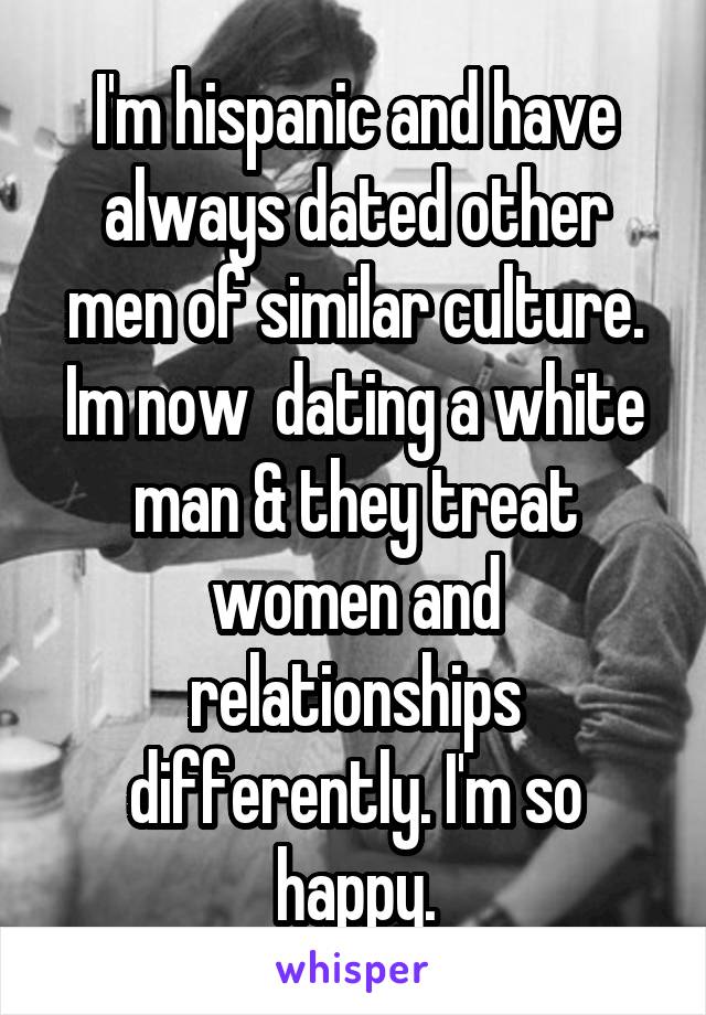 I'm hispanic and have always dated other men of similar culture. Im now  dating a white man & they treat women and relationships differently. I'm so happy.