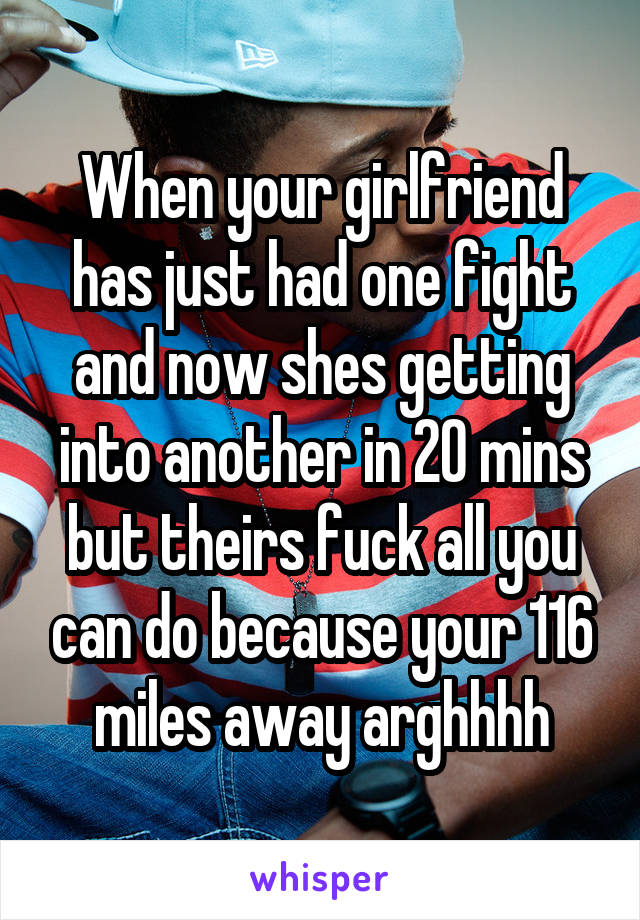 When your girlfriend has just had one fight and now shes getting into another in 20 mins but theirs fuck all you can do because your 116 miles away arghhhh