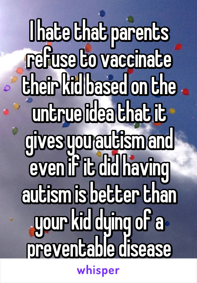 I hate that parents refuse to vaccinate their kid based on the untrue idea that it gives you autism and even if it did having autism is better than your kid dying of a preventable disease