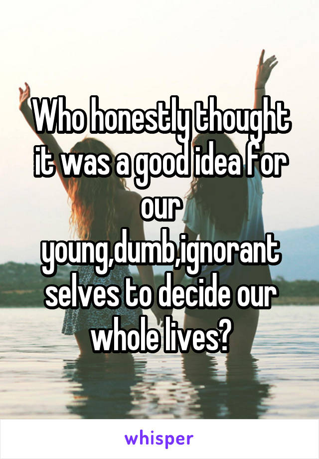 Who honestly thought it was a good idea for our young,dumb,ignorant selves to decide our whole lives?