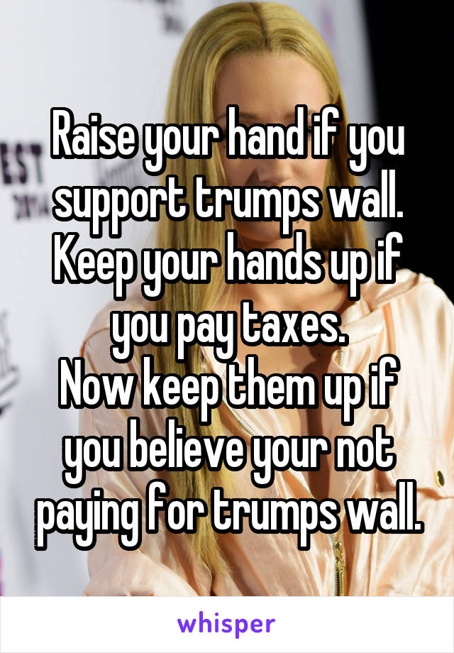 Raise your hand if you support trumps wall.
Keep your hands up if you pay taxes.
Now keep them up if you believe your not paying for trumps wall.