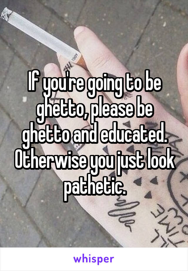 If you're going to be ghetto, please be ghetto and educated. Otherwise you just look pathetic.