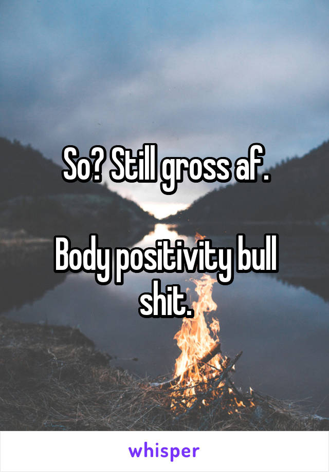 So? Still gross af.

Body positivity bull shit.