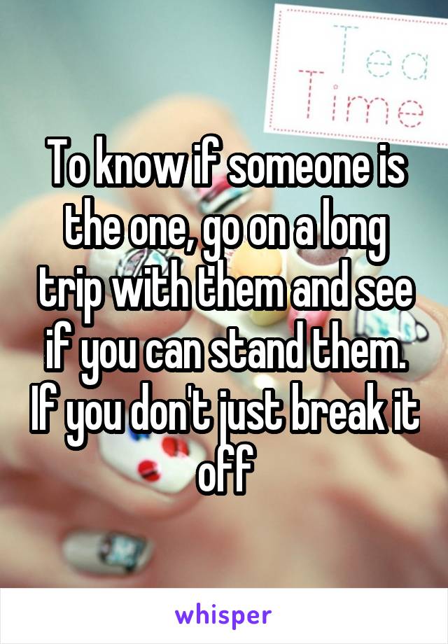 To know if someone is the one, go on a long trip with them and see if you can stand them. If you don't just break it off