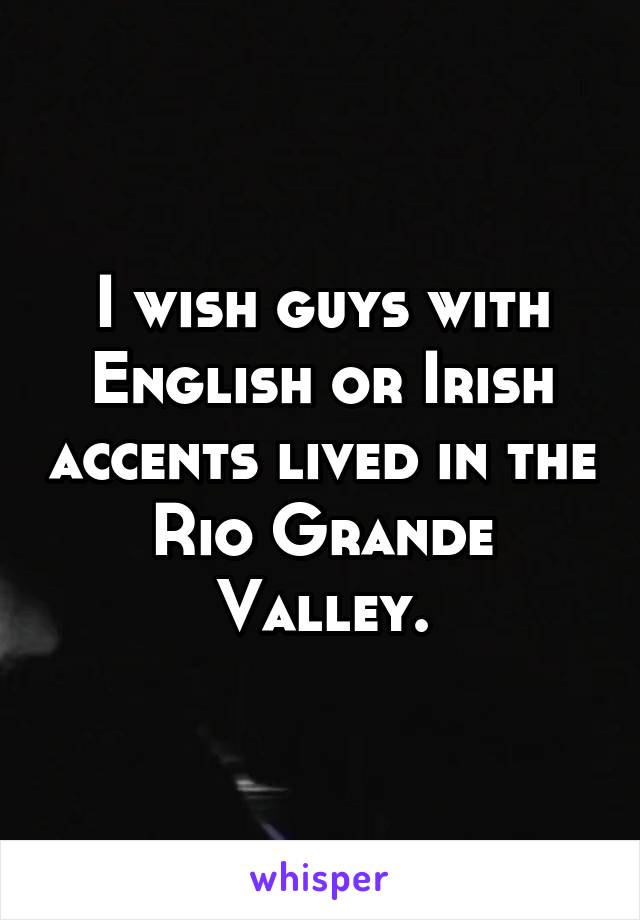 I wish guys with English or Irish accents lived in the Rio Grande Valley.