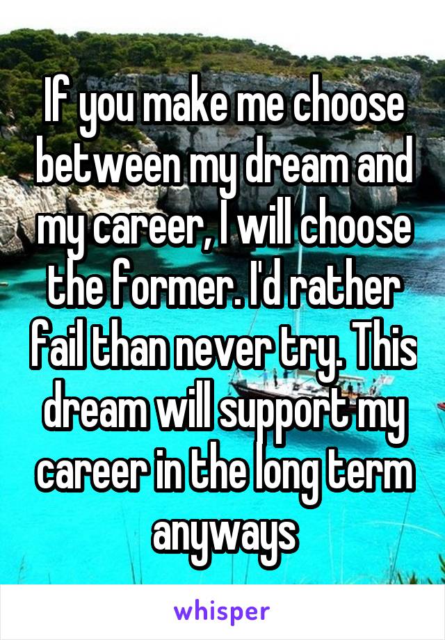 If you make me choose between my dream and my career, I will choose the former. I'd rather fail than never try. This dream will support my career in the long term anyways