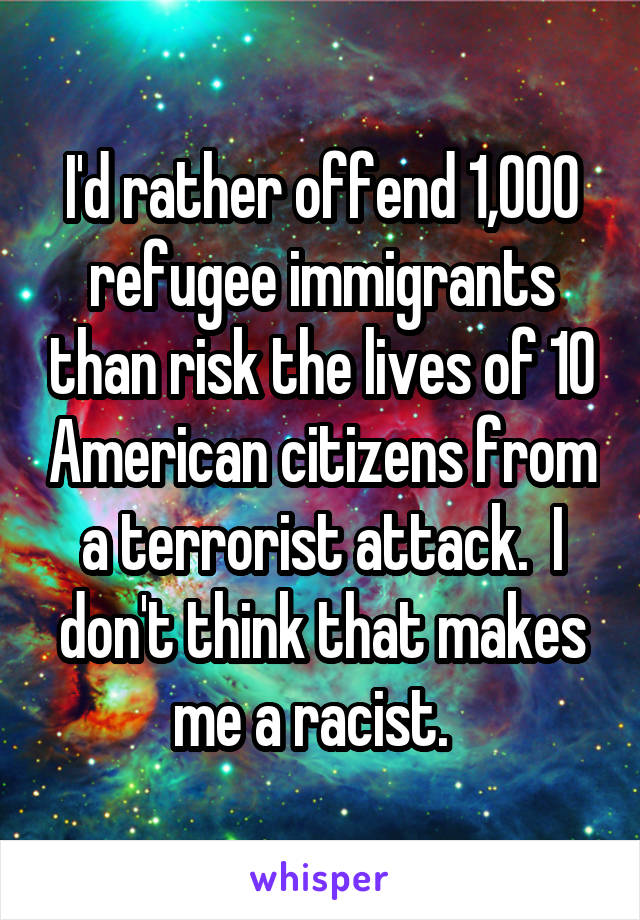 I'd rather offend 1,000 refugee immigrants than risk the lives of 10 American citizens from a terrorist attack.  I don't think that makes me a racist.  