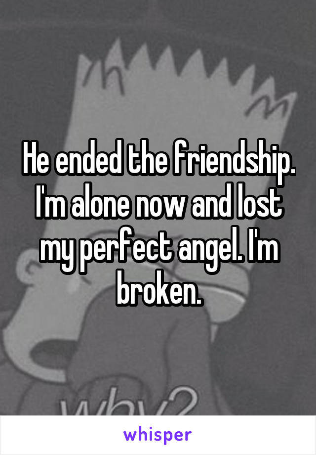 He ended the friendship. I'm alone now and lost my perfect angel. I'm broken.