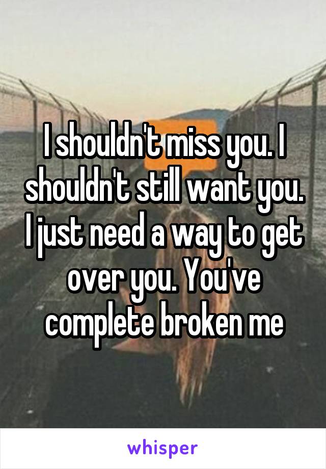 I shouldn't miss you. I shouldn't still want you. I just need a way to get over you. You've complete broken me