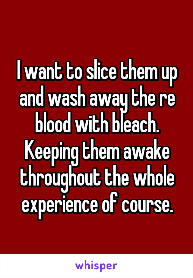 I want to slice them up and wash away the re blood with bleach.
Keeping them awake throughout the whole experience of course.