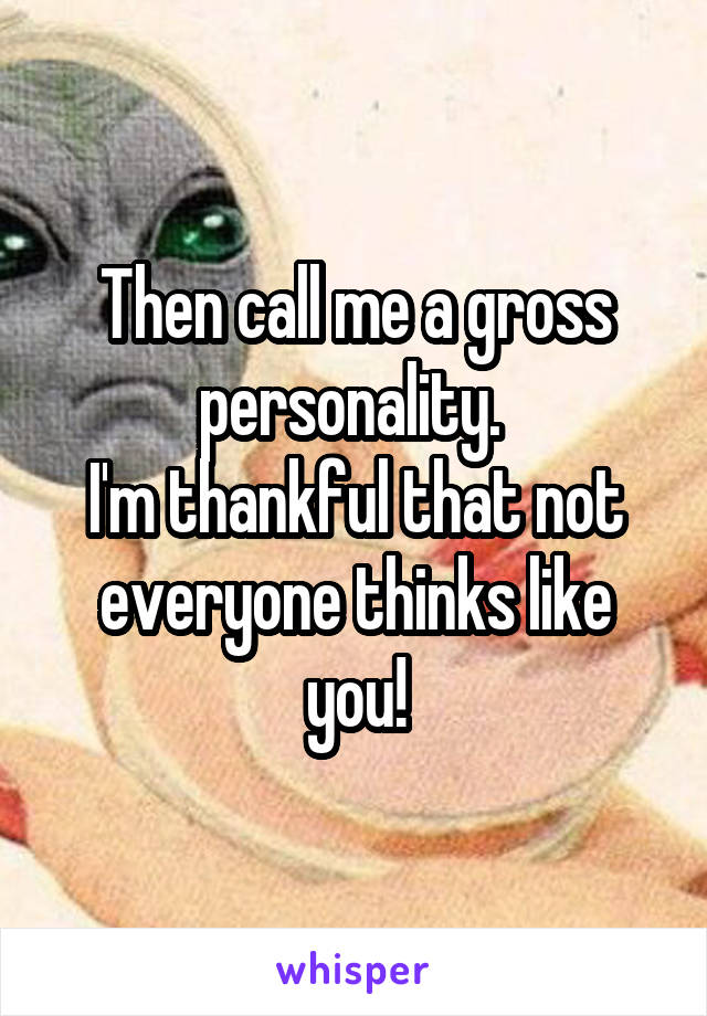 Then call me a gross personality. 
I'm thankful that not everyone thinks like you!