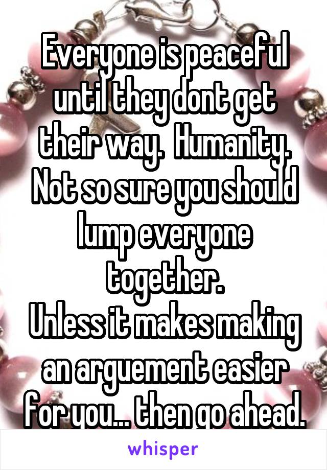 Everyone is peaceful until they dont get their way.  Humanity.
Not so sure you should lump everyone together.
Unless it makes making an arguement easier for you... then go ahead.