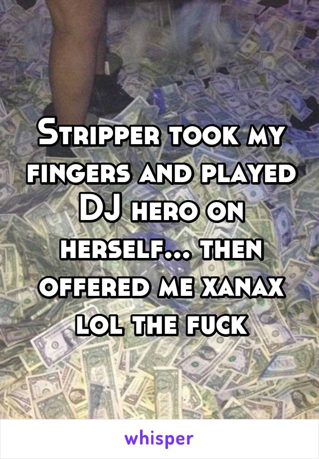 Stripper took my fingers and played DJ hero on herself... then offered me xanax lol the fuck