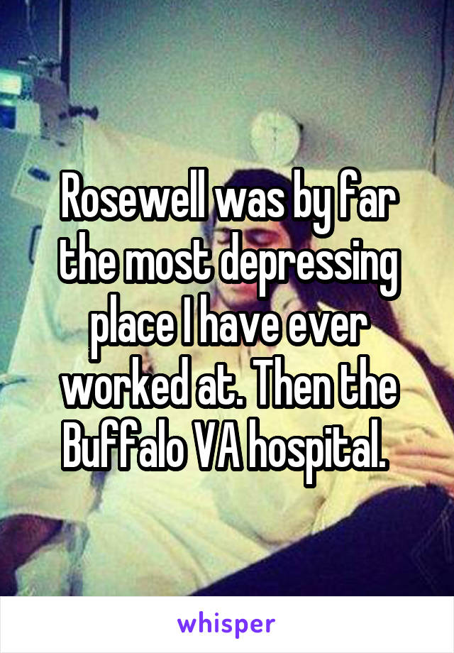 Rosewell was by far the most depressing place I have ever worked at. Then the Buffalo VA hospital. 