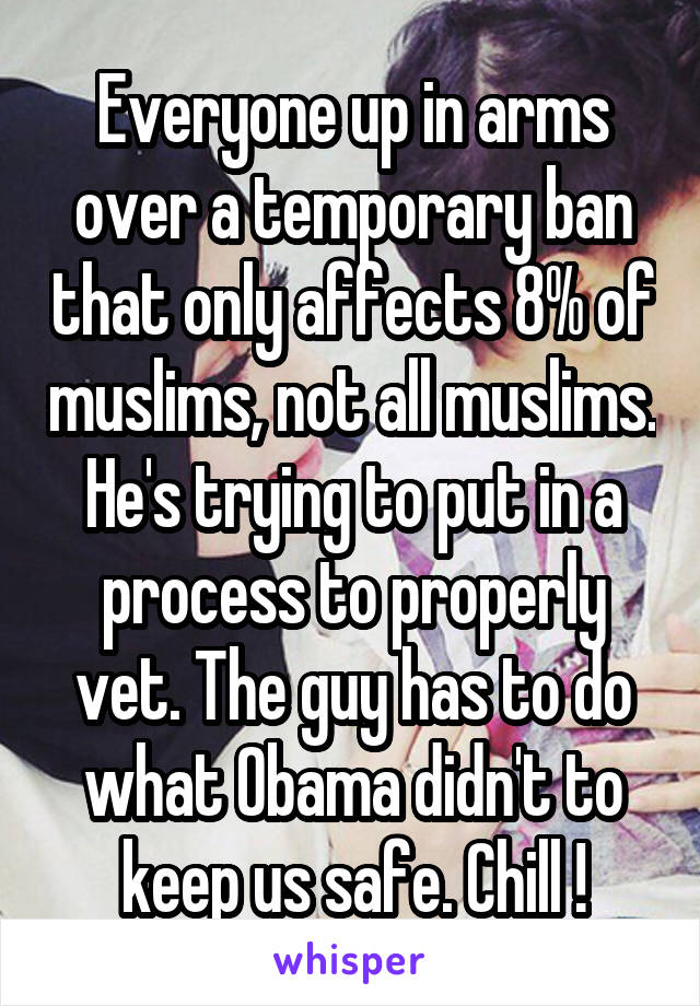 Everyone up in arms over a temporary ban that only affects 8% of muslims, not all muslims. He's trying to put in a process to properly vet. The guy has to do what Obama didn't to keep us safe. Chill !