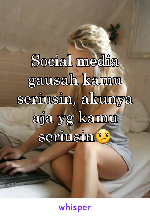 Social media gausah kamu seriusin, akunya aja yg kamu seriusin😞