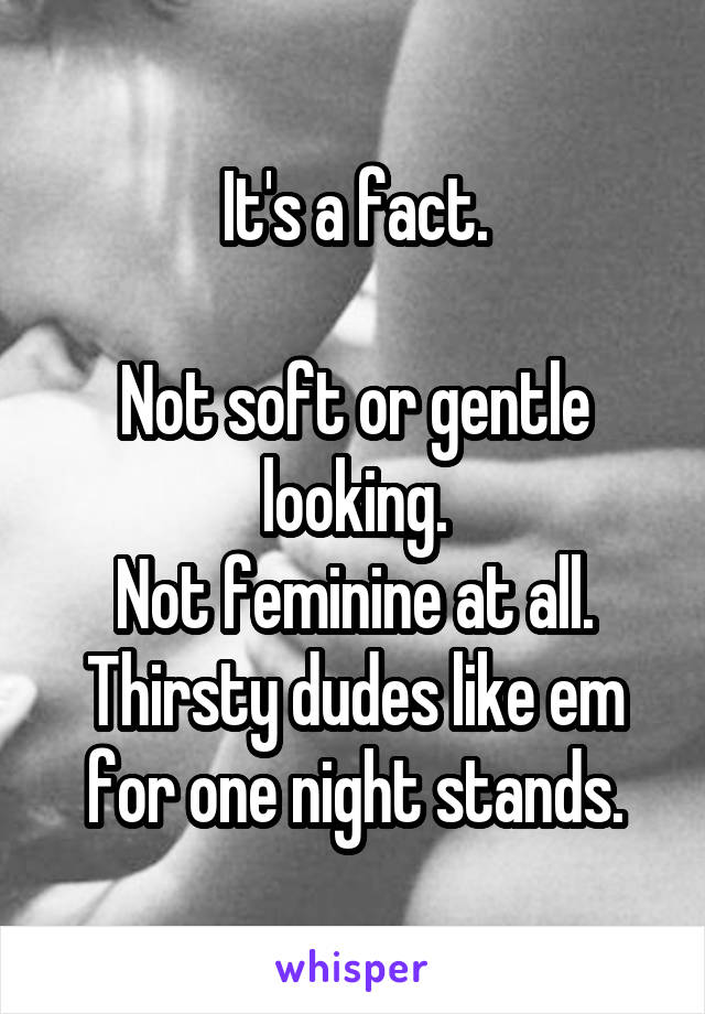 It's a fact.

Not soft or gentle looking.
Not feminine at all. Thirsty dudes like em for one night stands.