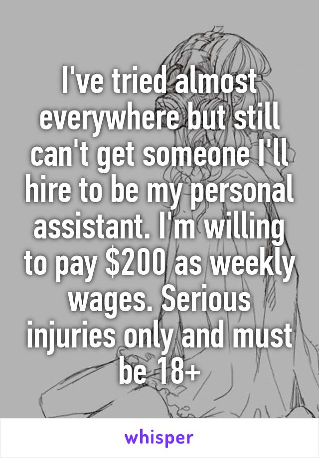 I've tried almost everywhere but still can't get someone I'll hire to be my personal assistant. I'm willing to pay $200 as weekly wages. Serious injuries only and must be 18+