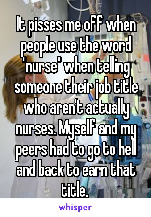 It pisses me off when people use the word "nurse" when telling someone their job title who aren't actually nurses. Myself and my peers had to go to hell and back to earn that title. 