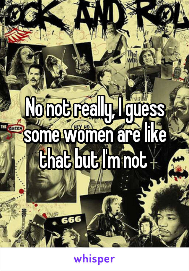 No not really, I guess some women are like that but I'm not 