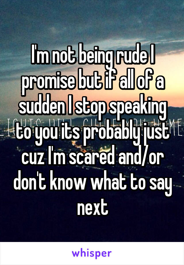 I'm not being rude I promise but if all of a sudden I stop speaking to you its probably just cuz I'm scared and/or don't know what to say next