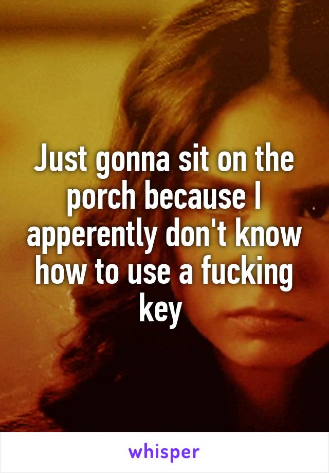 Just gonna sit on the porch because I apperently don't know how to use a fucking key 