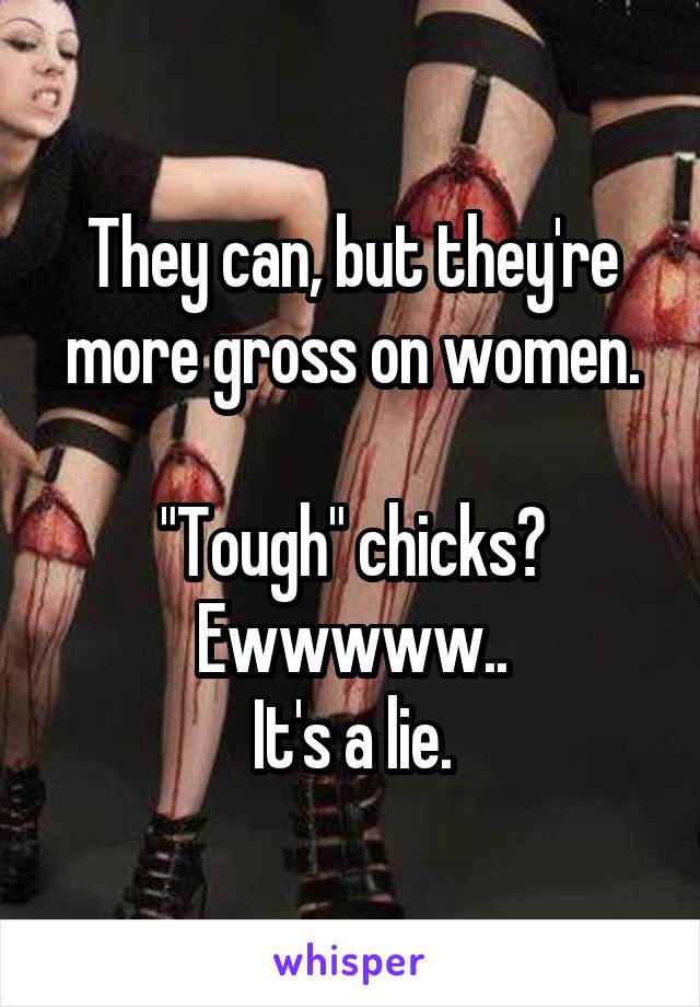 They can, but they're more gross on women.

"Tough" chicks? Ewwwww..
It's a lie.