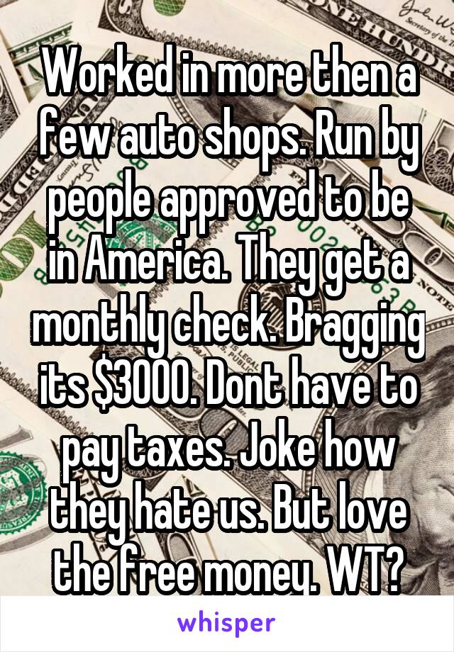 Worked in more then a few auto shops. Run by people approved to be in America. They get a monthly check. Bragging its $3000. Dont have to pay taxes. Joke how they hate us. But love the free money. WT?