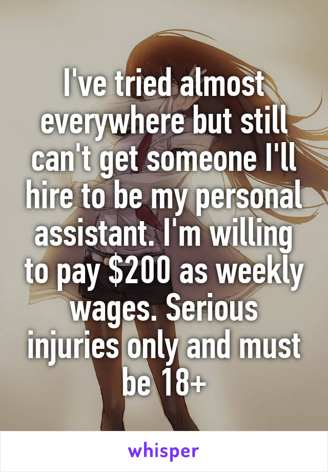 I've tried almost everywhere but still can't get someone I'll hire to be my personal assistant. I'm willing to pay $200 as weekly wages. Serious injuries only and must be 18+