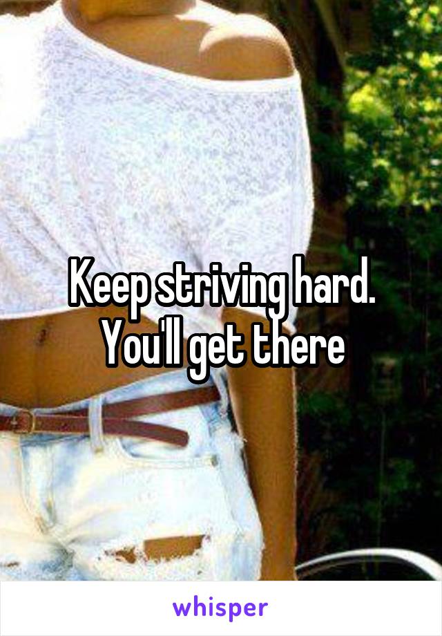 Keep striving hard. You'll get there