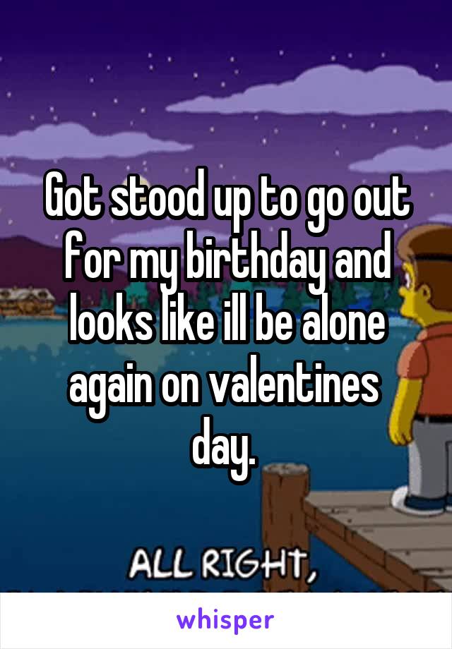 Got stood up to go out for my birthday and looks like ill be alone again on valentines 
day. 