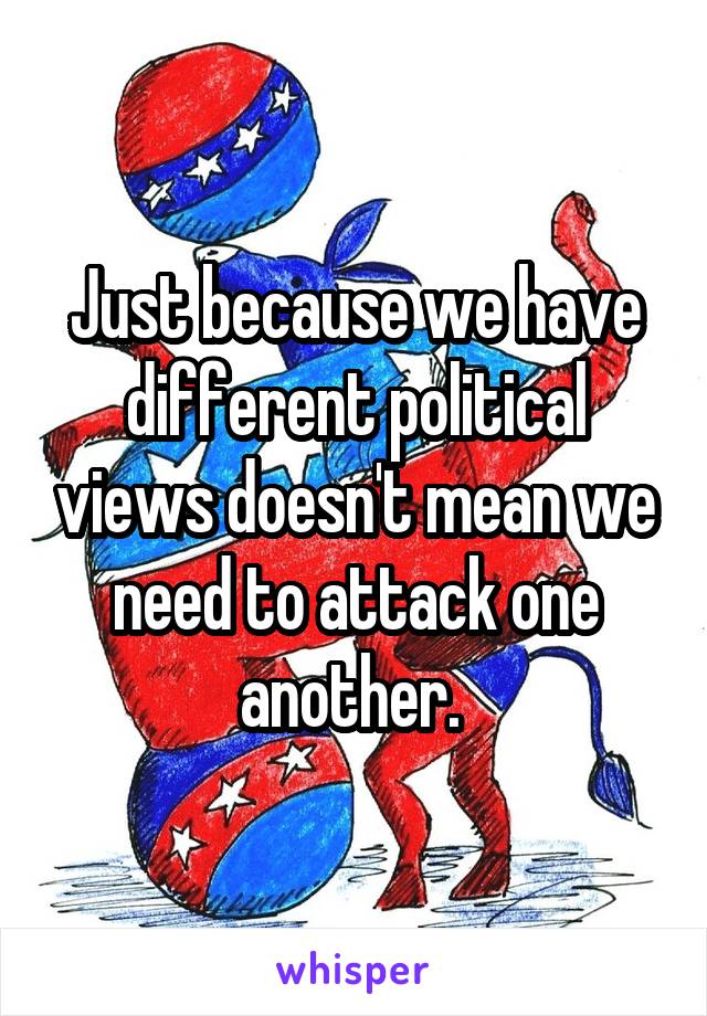 Just because we have different political views doesn't mean we need to attack one another. 