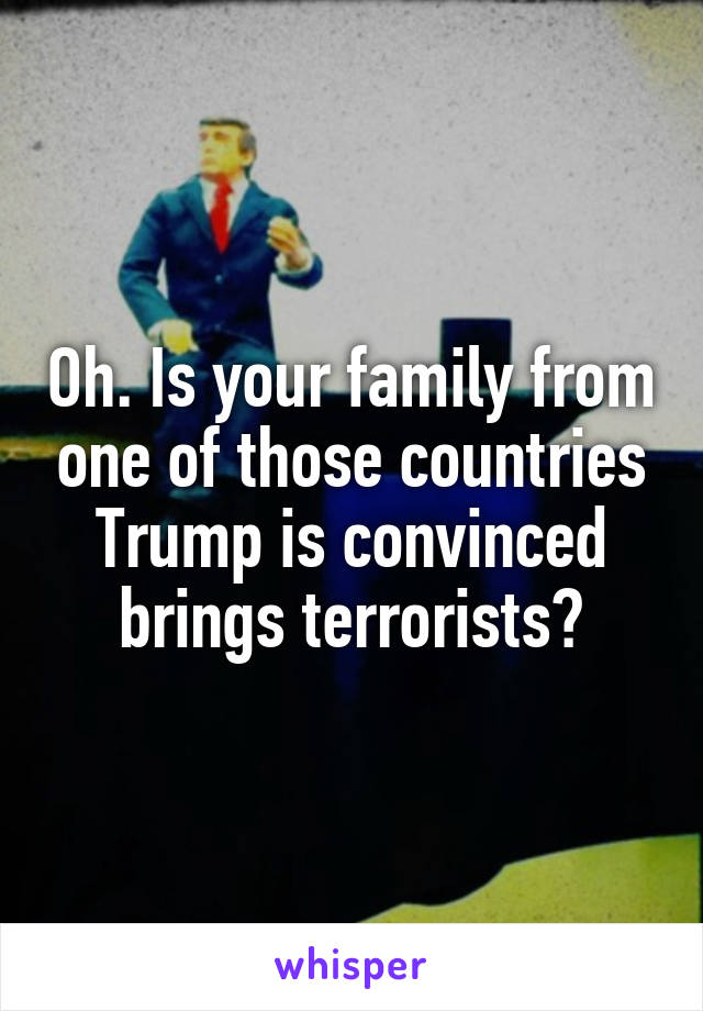 Oh. Is your family from one of those countries Trump is convinced brings terrorists?