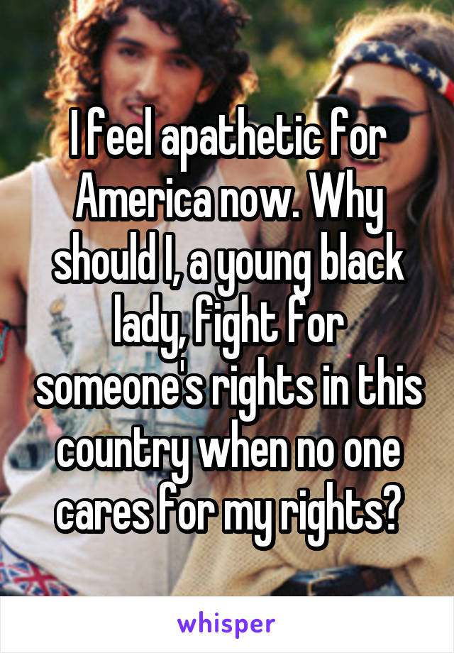 I feel apathetic for America now. Why should I, a young black lady, fight for someone's rights in this country when no one cares for my rights?