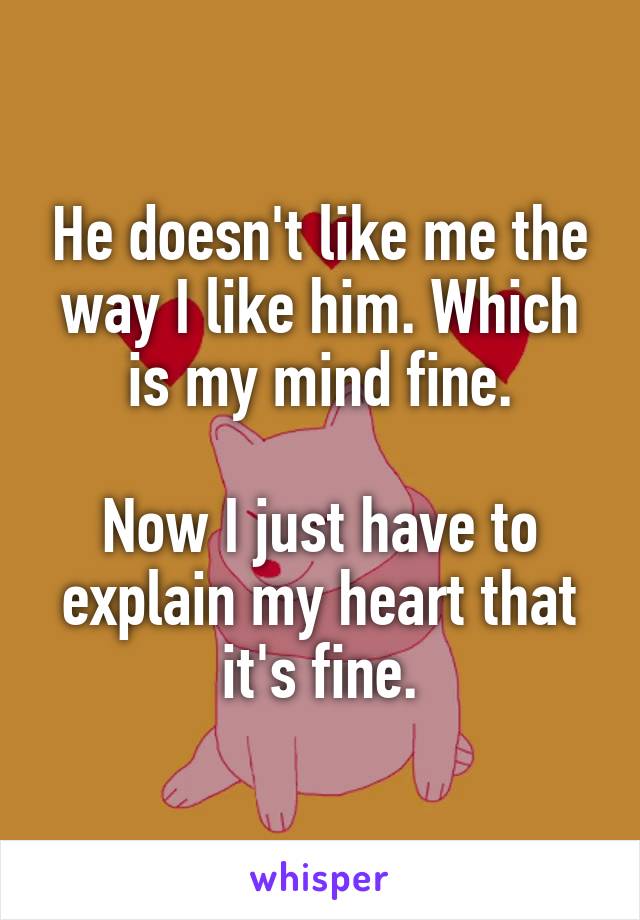 He doesn't like me the way I like him. Which is my mind fine.

Now I just have to explain my heart that it's fine.