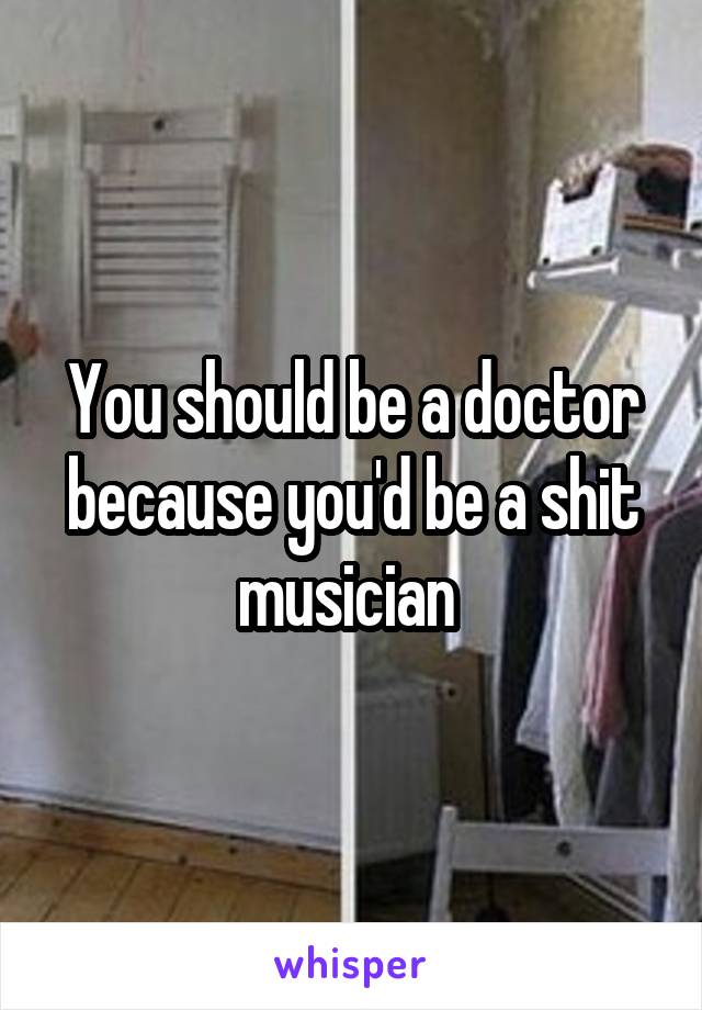 You should be a doctor because you'd be a shit musician 