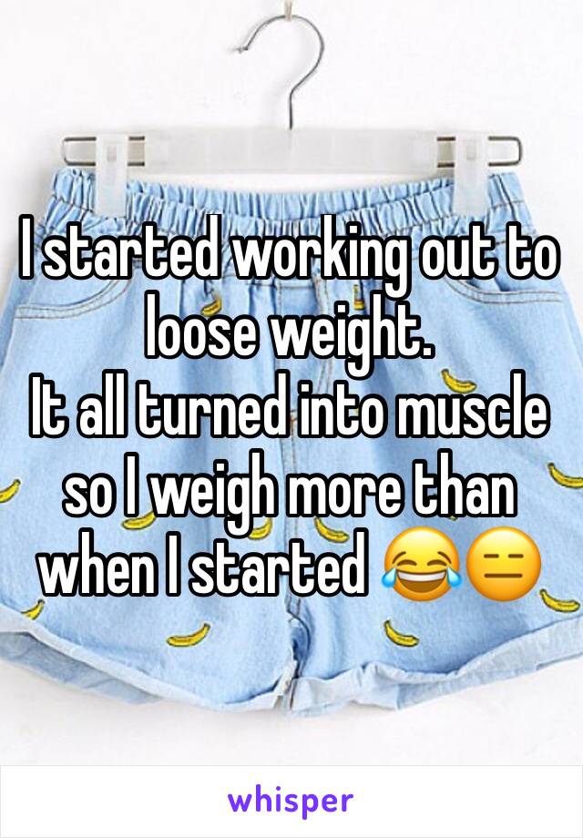 I started working out to  loose weight. 
It all turned into muscle so I weigh more than when I started 😂😑