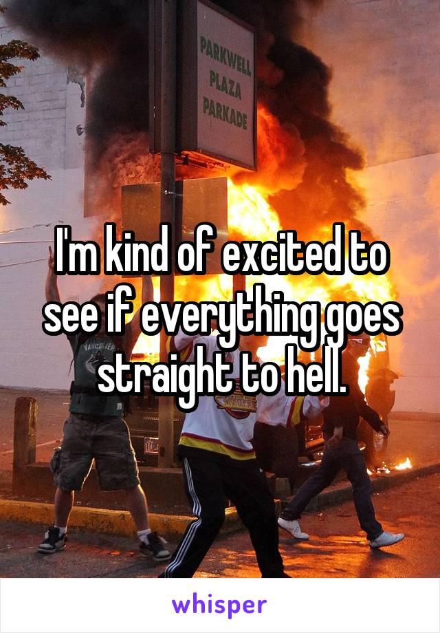 I'm kind of excited to see if everything goes straight to hell.